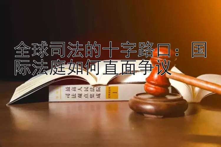 全球司法的十字路口：国际法庭如何直面争议