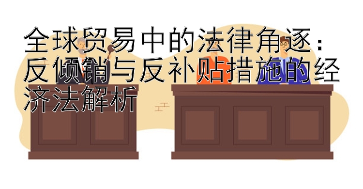 全球贸易中的法律角逐：反倾销与反补贴措施的经济法解析