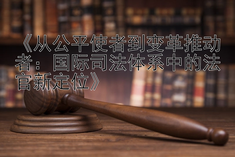 《从公平使者到变革推动者：国际司法体系中的法官新定位》