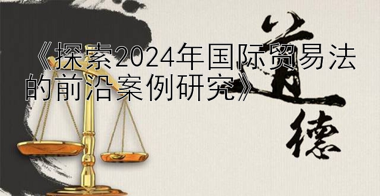 《探索2024年国际贸易法的前沿案例研究》