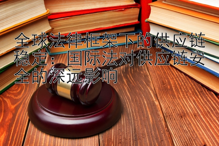 全球法律框架下的供应链稳定：国际法对供应链安全的深远影响