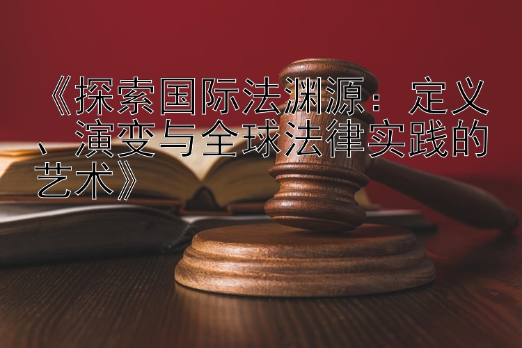 《探索国际法渊源：定义、演变与全球法律实践的艺术》