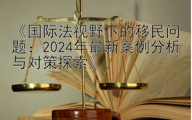 《国际法视野下的移民问题：2024年最新案例分析与对策探索》