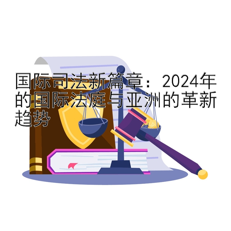 国际司法新篇章：2024年的国际法庭与亚洲的革新趋势