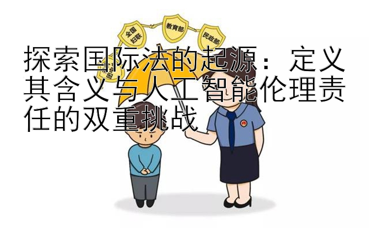 探索国际法的起源：定义其含义与人工智能伦理责任的双重挑战