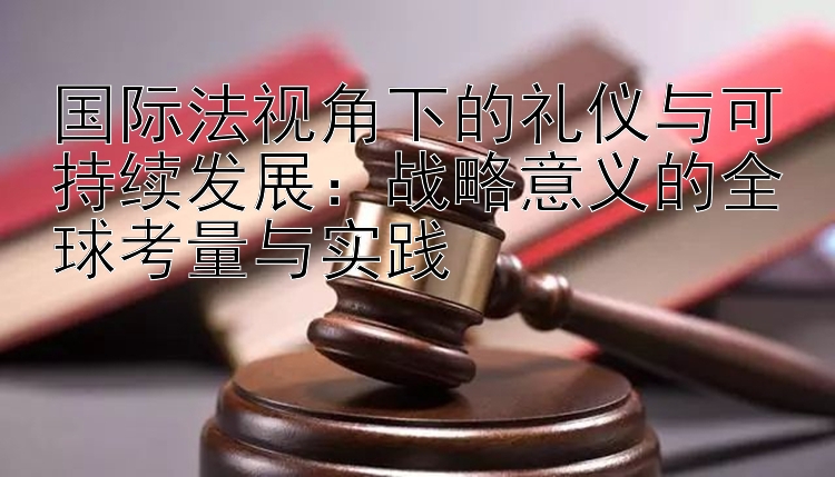 国际法视角下的礼仪与可持续发展：战略意义的全球考量与实践