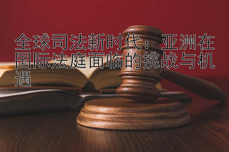 全球司法新时代：亚洲在国际法庭面临的挑战与机遇