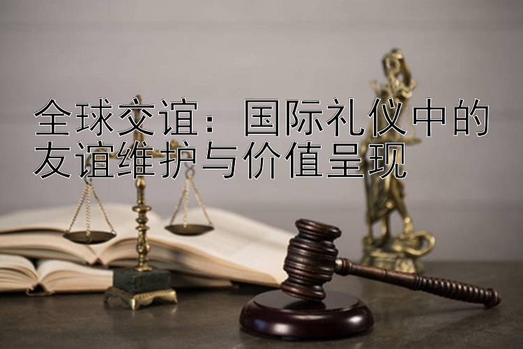 全球交谊：国际礼仪中的友谊维护与价值呈现