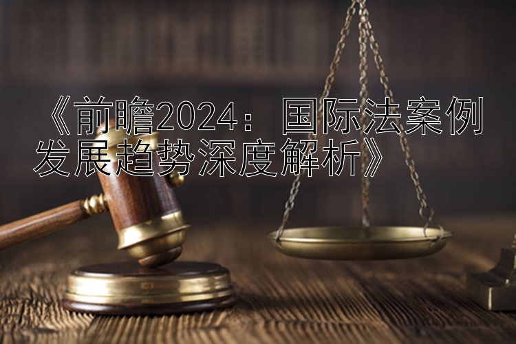 《前瞻2024：国际法案例发展趋势深度解析》