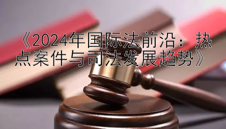 《2024年国际法前沿：热点案件与司法发展趋势》