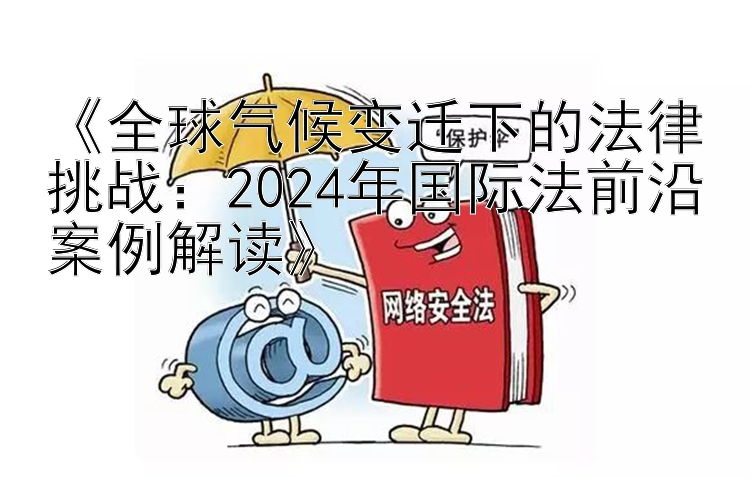 《全球气候变迁下的法律挑战：2024年国际法前沿案例解读》