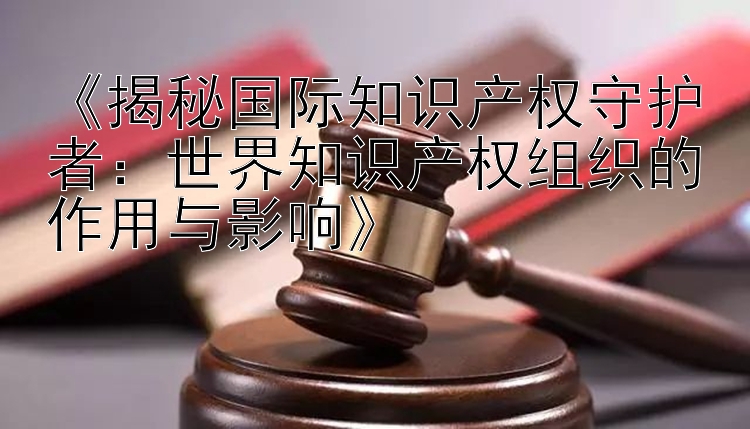 《揭秘国际知识产权守护者：世界知识产权组织的作用与影响》