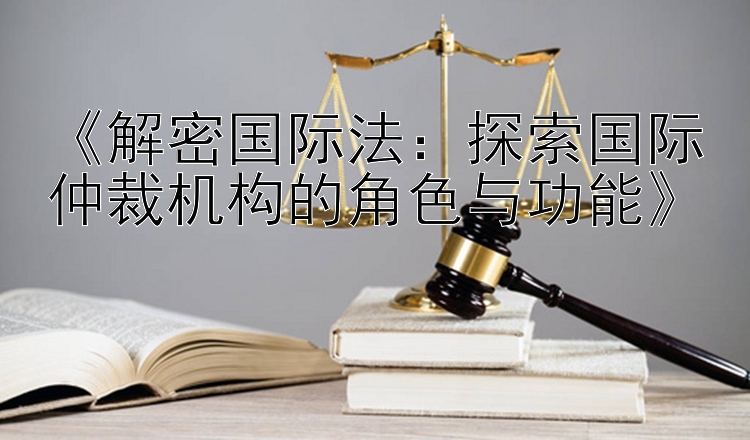 《解密国际法：探索国际仲裁机构的角色与功能》