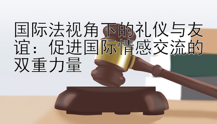 国际法视角下的礼仪与友谊：促进国际情感交流的双重力量