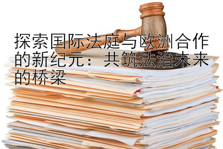 探索国际法庭与欧洲合作的新纪元：共筑法治未来的桥梁