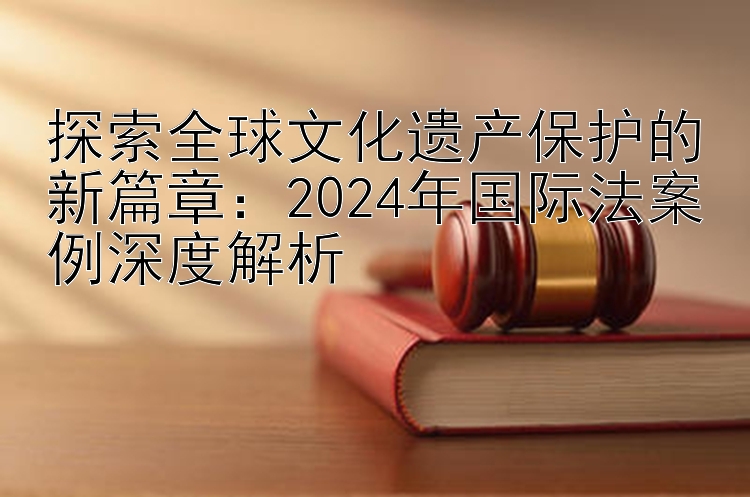 探索全球文化遗产保护的新篇章：2024年国际法案例深度解析