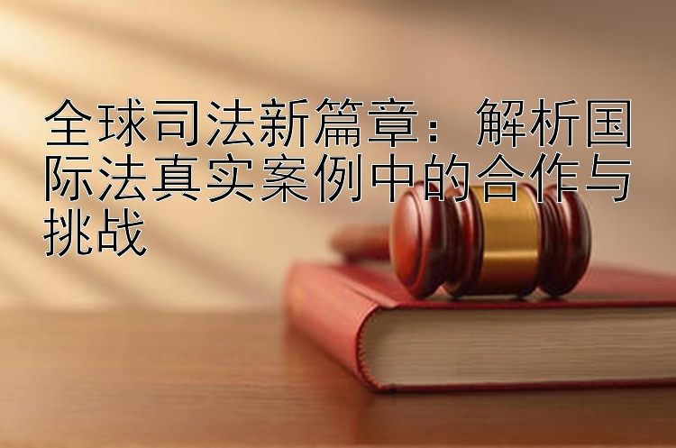 全球司法新篇章：解析国际法真实案例中的合作与挑战