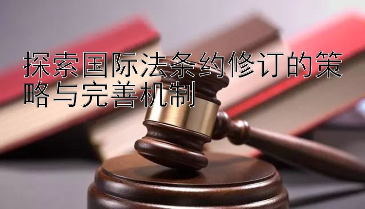 探索国际法条约修订的策略与完善机制