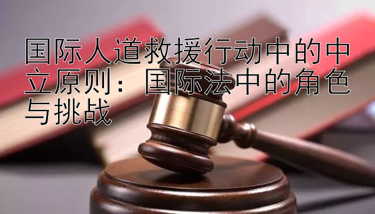 国际人道救援行动中的中立原则：国际法中的角色与挑战