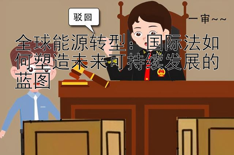 全球能源转型：国际法如何塑造未来可持续发展的蓝图