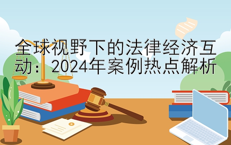 全球视野下的法律经济互动：2024年案例热点解析