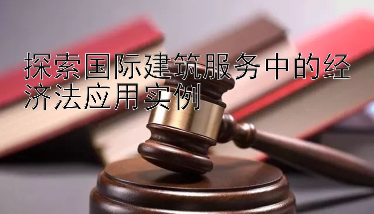 探索国际建筑服务中的经济法应用实例