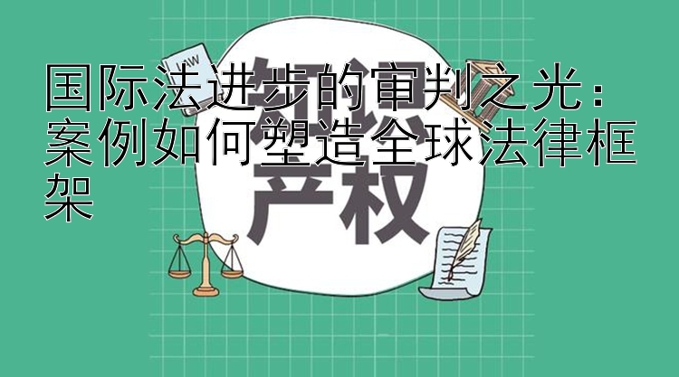 国际法进步的审判之光：案例如何塑造全球法律框架