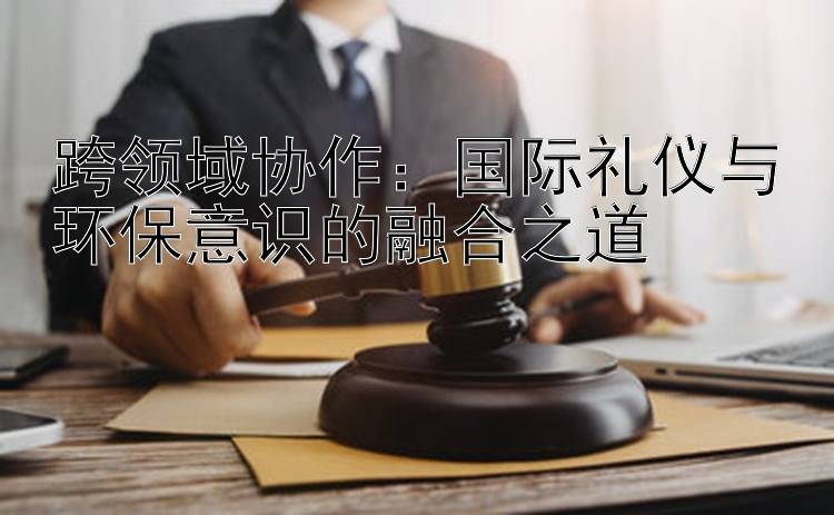 跨领域协作：国际礼仪与环保意识的融合之道