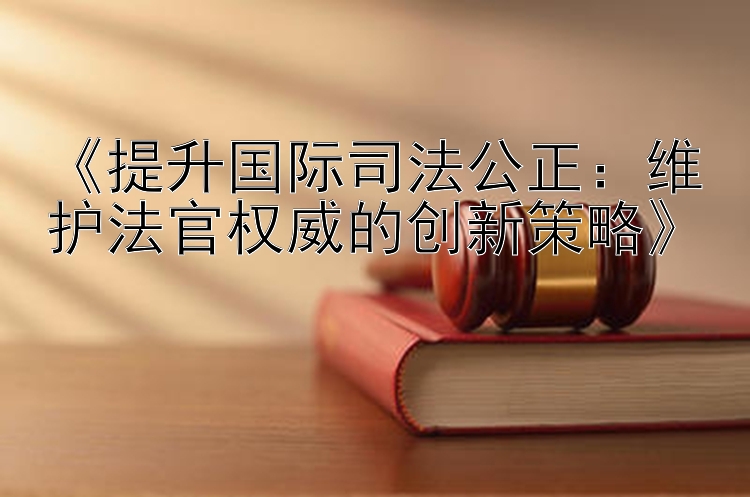 《提升国际司法公正：维护法官权威的创新策略》