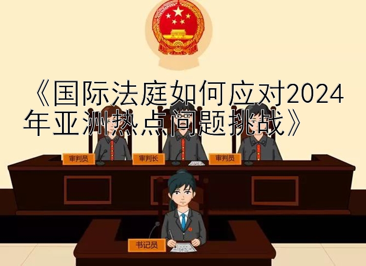 《国际法庭如何应对2024年亚洲热点问题挑战》