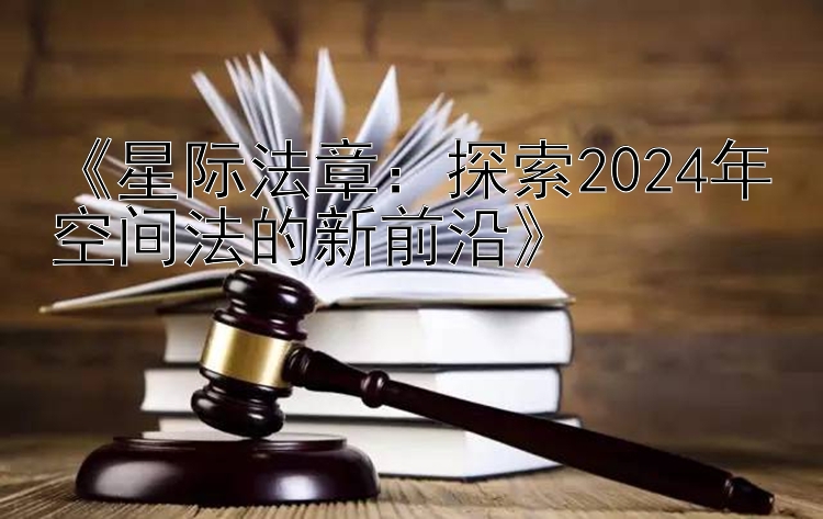 《星际法章：探索2024年空间法的新前沿》