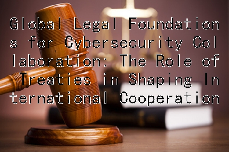 Global Legal Foundations for Cybersecurity Collaboration: The Role of Treaties in Shaping International Cooperation