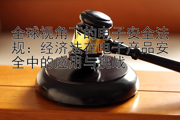 全球视角下的电子安全法规：经济法在电子产品安全中的应用与挑战