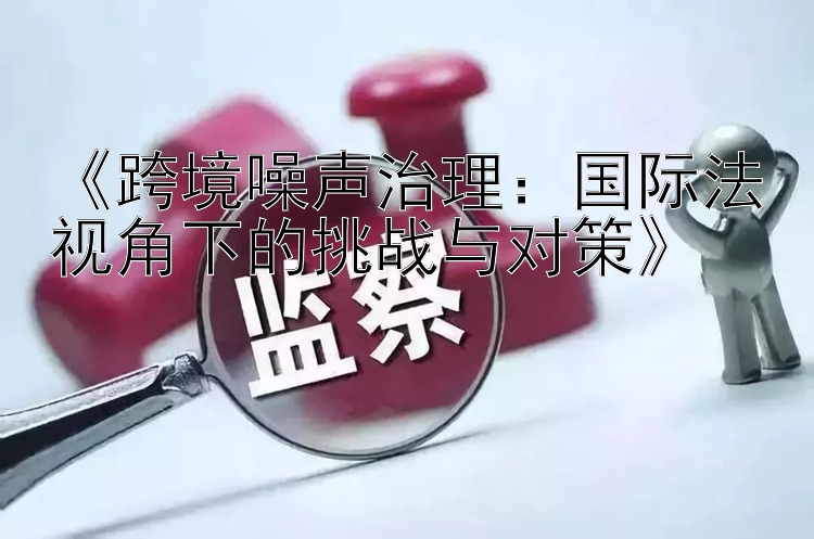 《跨境噪声治理：国际法视角下的挑战与对策》