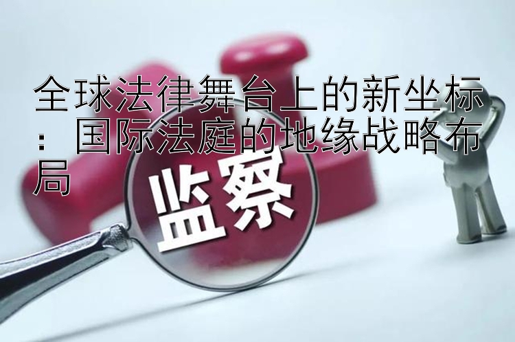 全球法律舞台上的新坐标：国际法庭的地缘战略布局