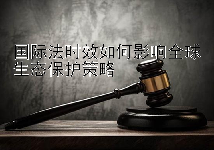 国际法时效如何影响全球生态保护策略