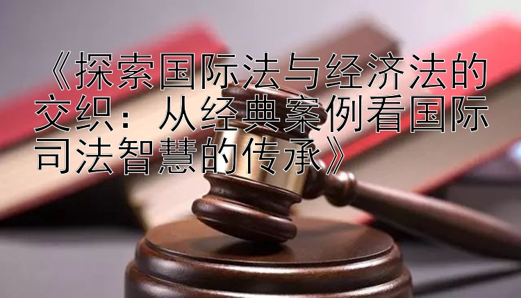 《探索国际法与经济法的交织：从经典案例看国际司法智慧的传承》