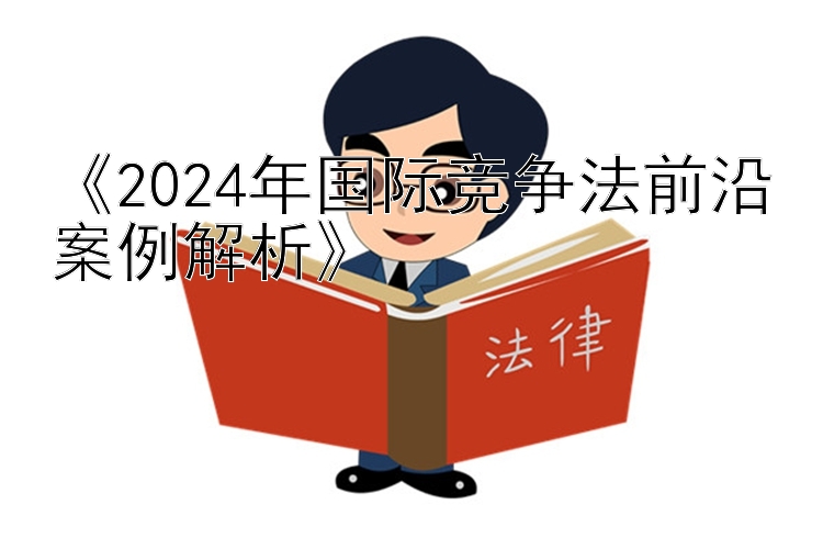 《2024年国际竞争法前沿案例解析》