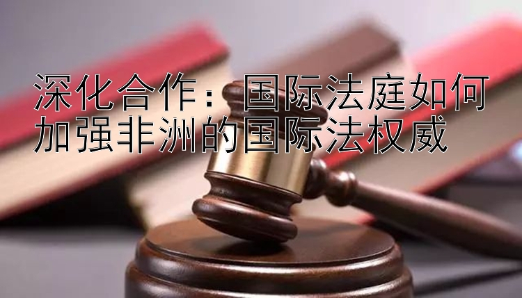 深化合作：国际法庭如何加强非洲的国际法权威