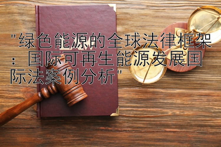 绿色能源的全球法律框架：国际可再生能源发展国际法案例分析