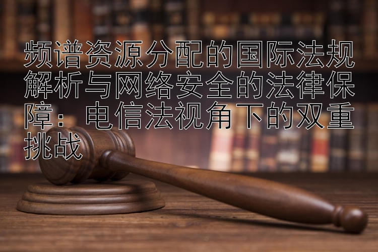 频谱资源分配的国际法规解析与网络安全的法律保障：电信法视角下的双重挑战