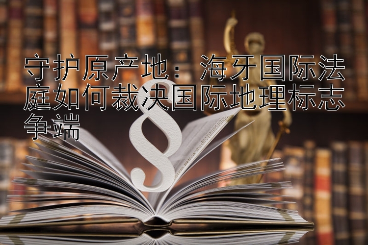 守护原产地：海牙国际法庭如何裁决国际地理标志争端