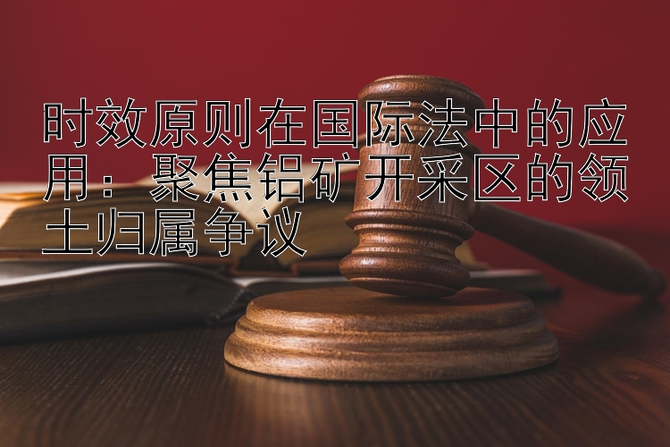 时效原则在国际法中的应用：聚焦铝矿开采区的领土归属争议