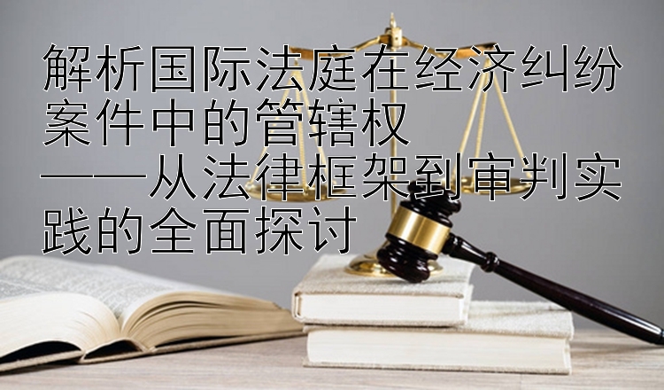 解析国际法庭在经济纠纷案件中的管辖权  
——从法律框架到审判实践的全面探讨