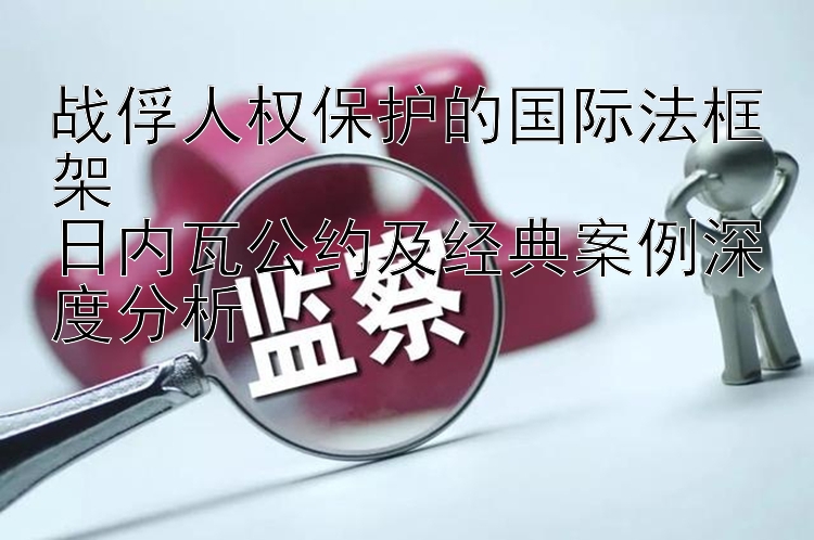 战俘人权保护的国际法框架  
日内瓦公约及经典案例深度分析