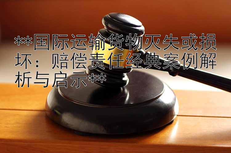 **国际运输货物灭失或损坏：赔偿责任经典案例解析与启示**