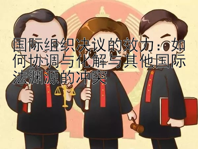 国际组织决议的效力：如何协调与化解与其他国际法渊源的冲突