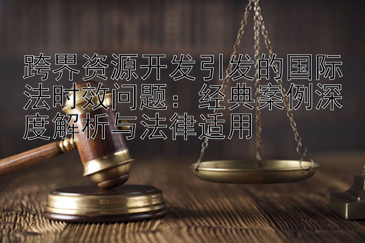 跨界资源开发引发的国际法时效问题：经典案例深度解析与法律适用