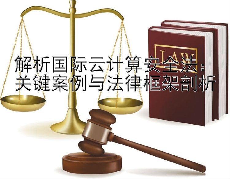 解析国际云计算安全法：关键案例与法律框架剖析