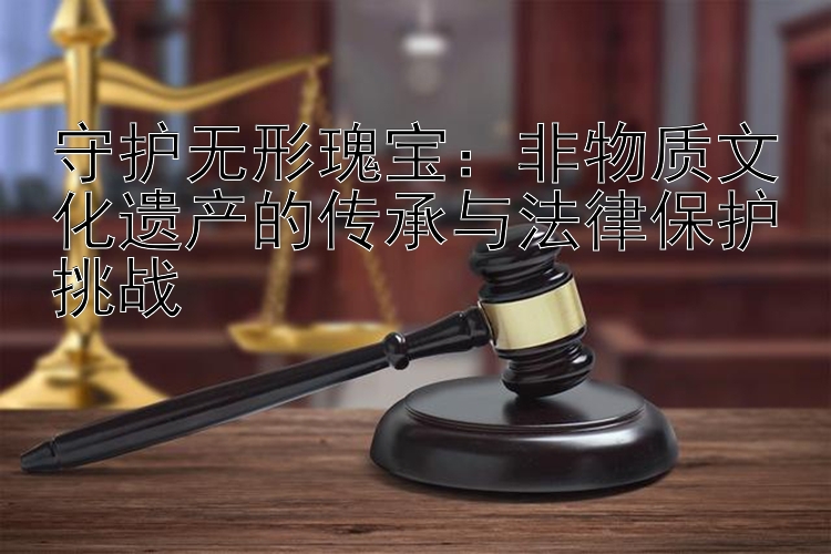 守护无形瑰宝：非物质文化遗产的传承与法律保护挑战